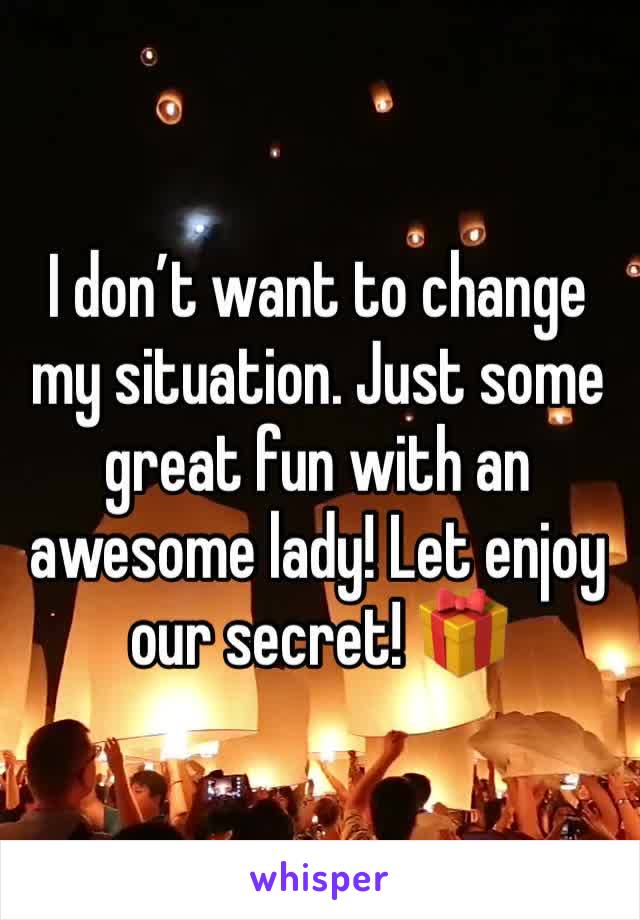 I don’t want to change my situation. Just some great fun with an awesome lady! Let enjoy our secret! 🎁