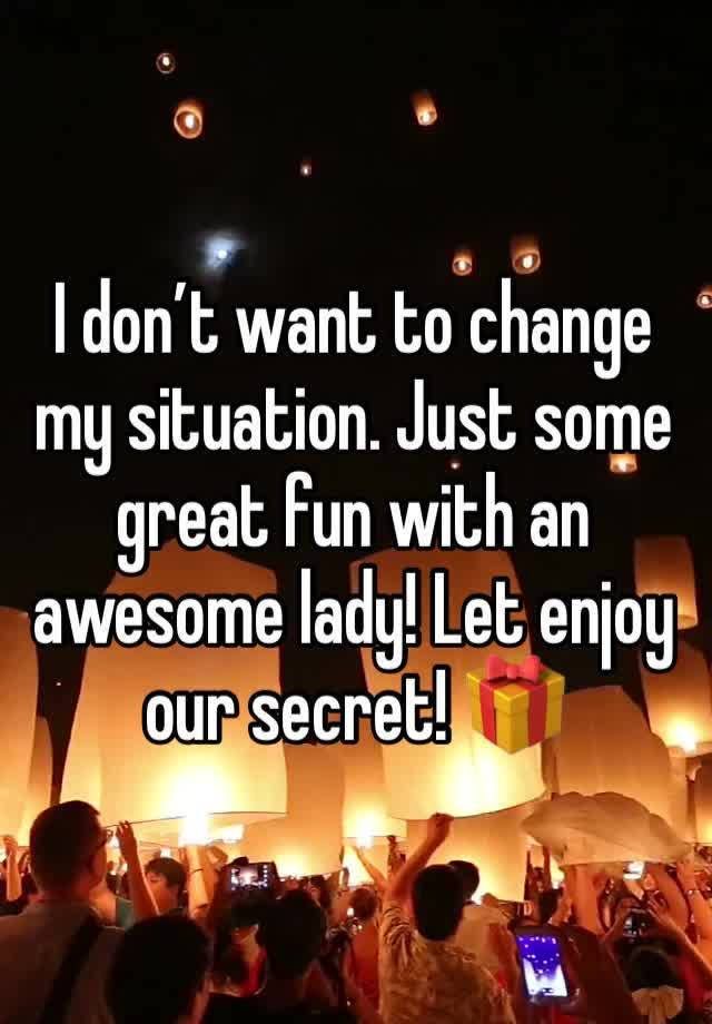 I don’t want to change my situation. Just some great fun with an awesome lady! Let enjoy our secret! 🎁