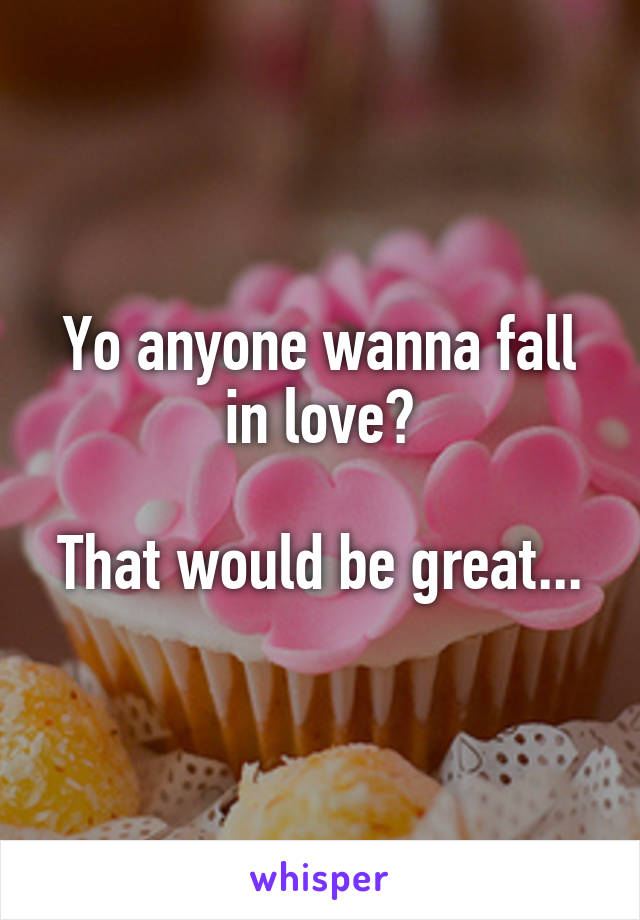 Yo anyone wanna fall in love?

That would be great...