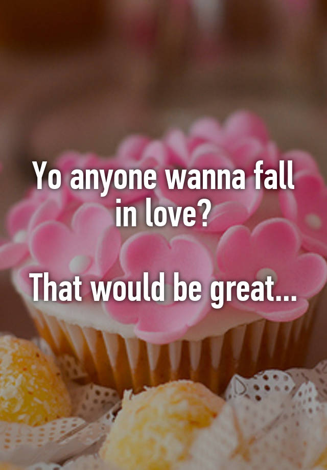 Yo anyone wanna fall in love?

That would be great...