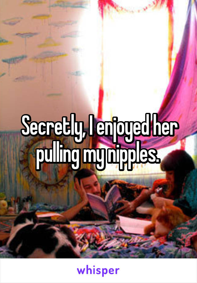 Secretly, I enjoyed her pulling my nipples. 