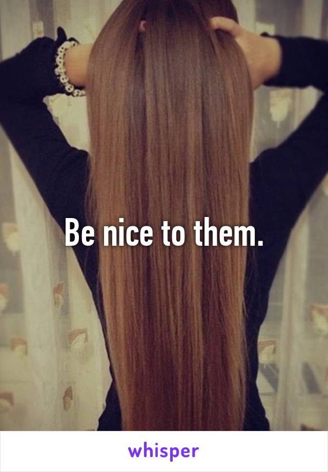 Be nice to them.