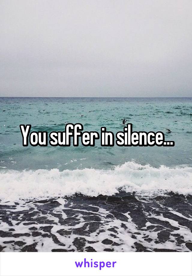 You suffer in silence...