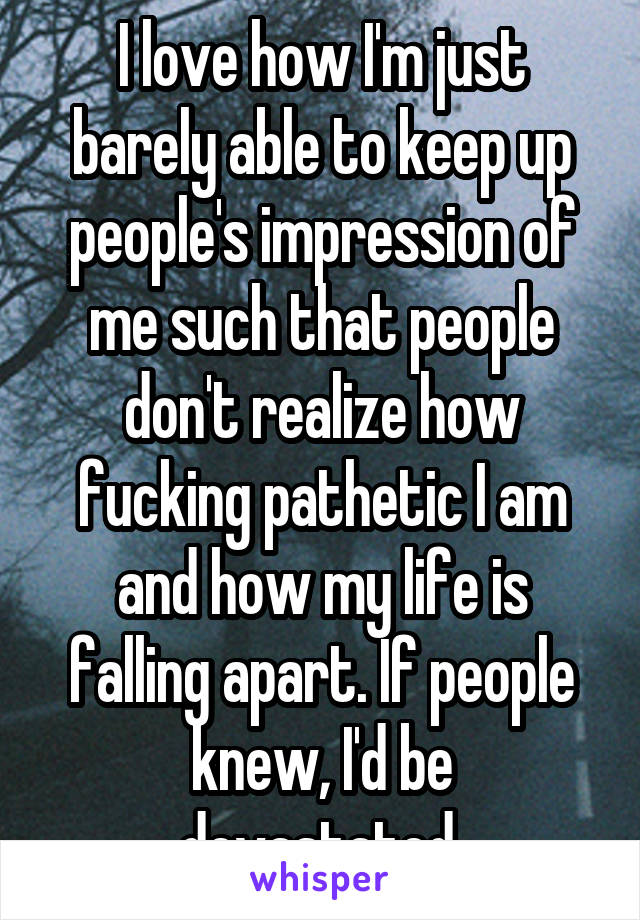 I love how I'm just barely able to keep up people's impression of me such that people don't realize how fucking pathetic I am and how my life is falling apart. If people knew, I'd be devastated.