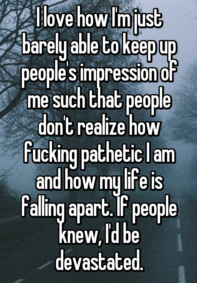 I love how I'm just barely able to keep up people's impression of me such that people don't realize how fucking pathetic I am and how my life is falling apart. If people knew, I'd be devastated.