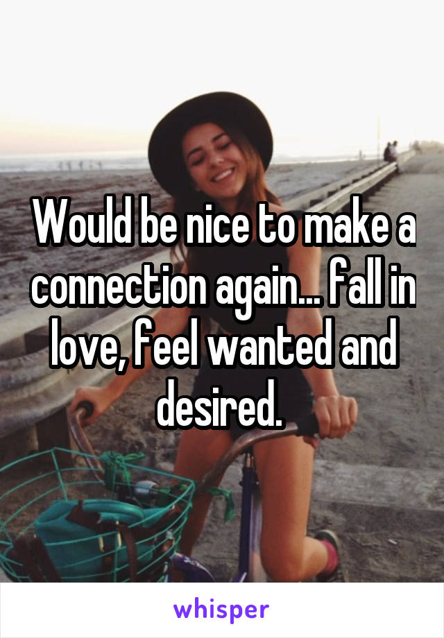 Would be nice to make a connection again... fall in love, feel wanted and desired. 