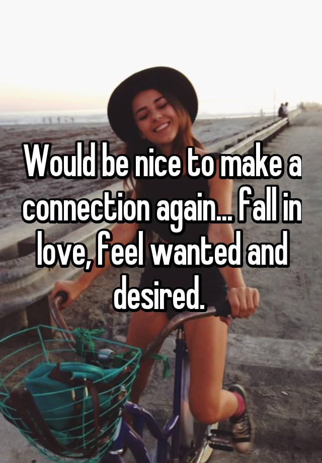 Would be nice to make a connection again... fall in love, feel wanted and desired. 