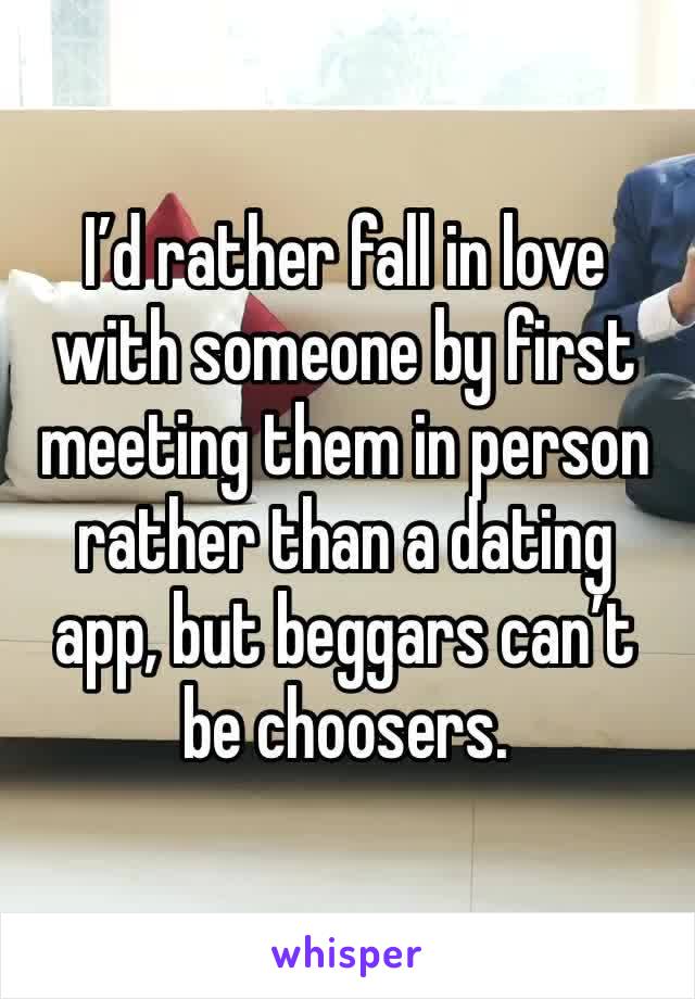 I’d rather fall in love with someone by first meeting them in person rather than a dating app, but beggars can’t be choosers.  