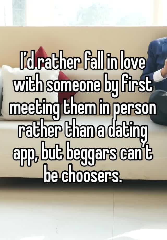 I’d rather fall in love with someone by first meeting them in person rather than a dating app, but beggars can’t be choosers.  