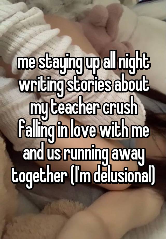 me staying up all night writing stories about my teacher crush falling in love with me and us running away together (I'm delusional)