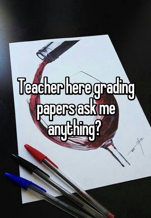 Teacher here grading papers ask me anything? 