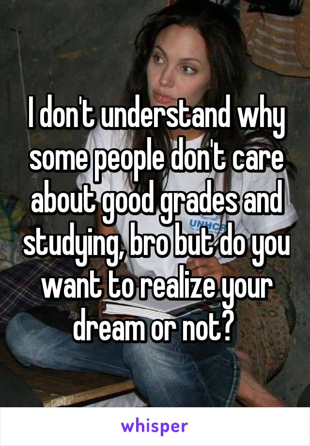 I don't understand why some people don't care about good grades and studying, bro but do you want to realize your dream or not? 