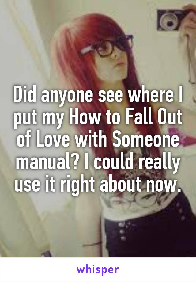 Did anyone see where I put my How to Fall Out of Love with Someone manual? I could really use it right about now.