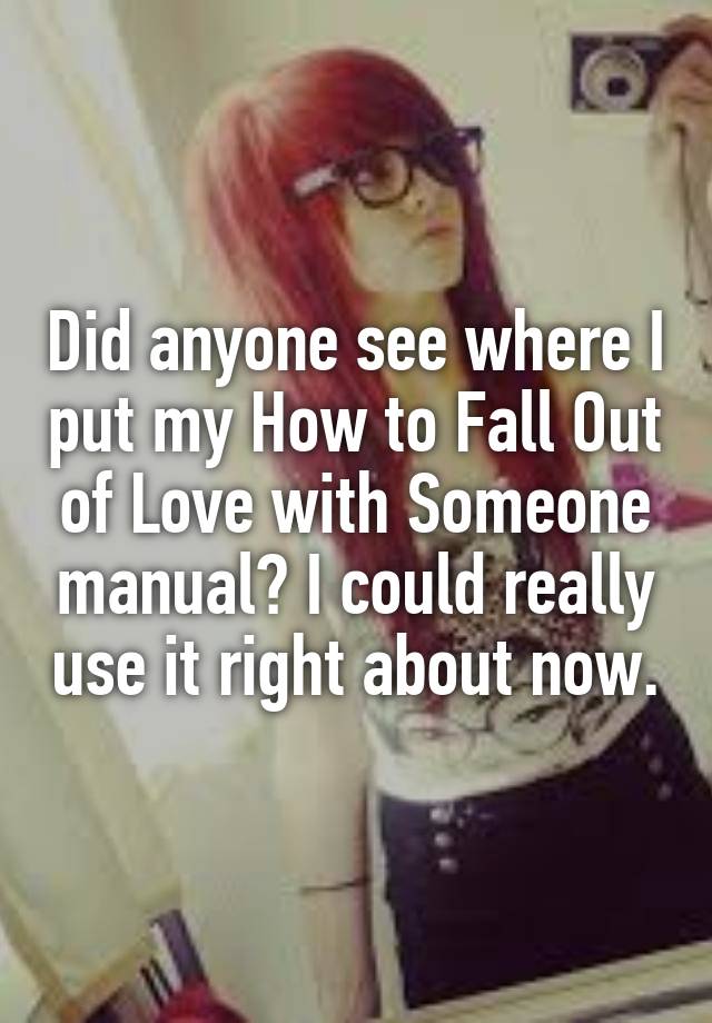 Did anyone see where I put my How to Fall Out of Love with Someone manual? I could really use it right about now.