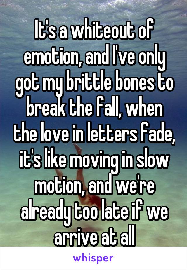 
 It's a whiteout of emotion, and I've only got my brittle bones to break the fall, when the love in letters fade, it's like moving in slow motion, and we're already too late if we arrive at all