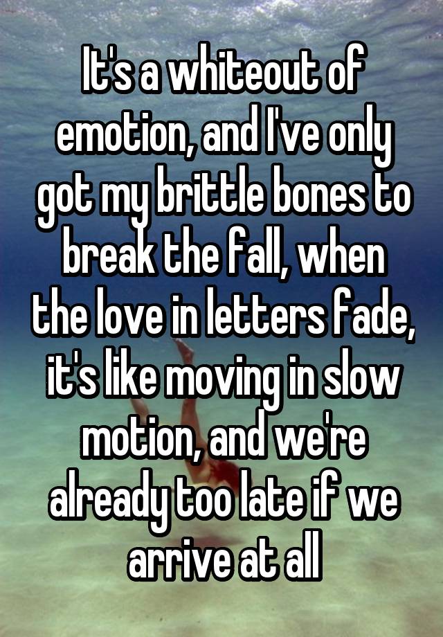 
 It's a whiteout of emotion, and I've only got my brittle bones to break the fall, when the love in letters fade, it's like moving in slow motion, and we're already too late if we arrive at all