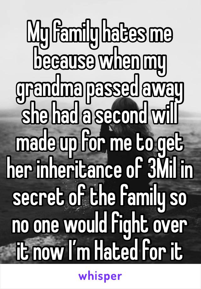 My family hates me because when my grandma passed away she had a second will made up for me to get her inheritance of 3Mil in secret of the family so no one would fight over it now I’m Hated for it   