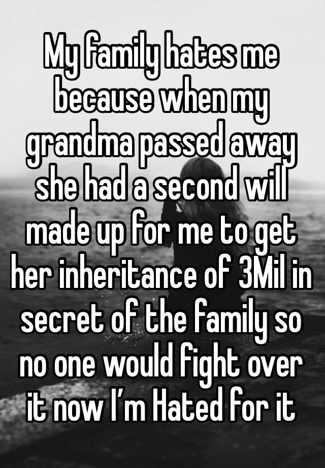 My family hates me because when my grandma passed away she had a second will made up for me to get her inheritance of 3Mil in secret of the family so no one would fight over it now I’m Hated for it   