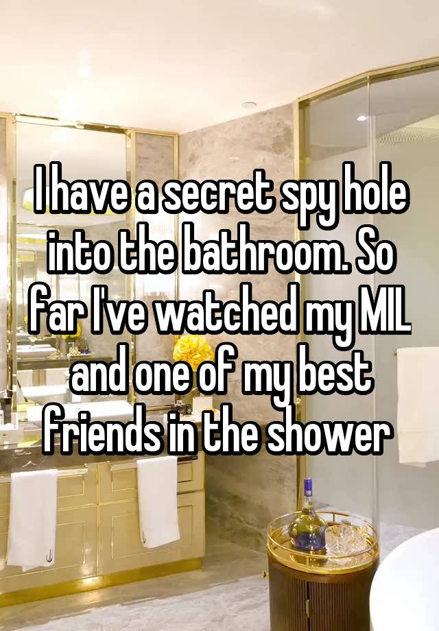 I have a secret spy hole into the bathroom. So far I've watched my MIL and one of my best friends in the shower 