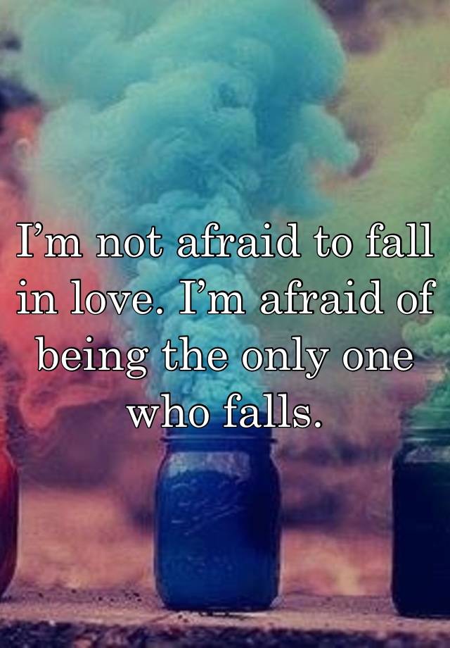 I’m not afraid to fall in love. I’m afraid of being the only one who falls.