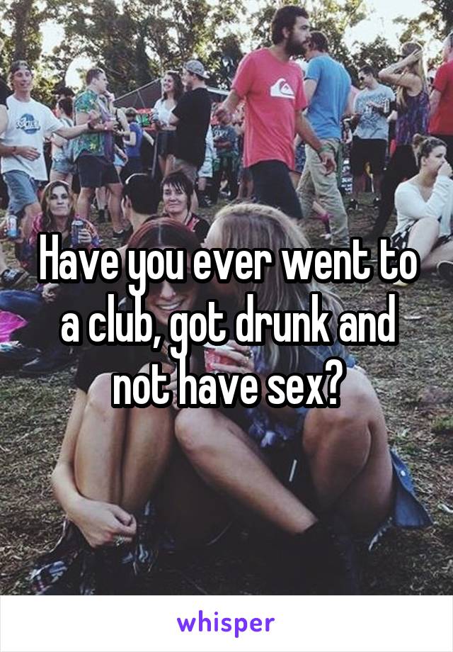 Have you ever went to a club, got drunk and not have sex?