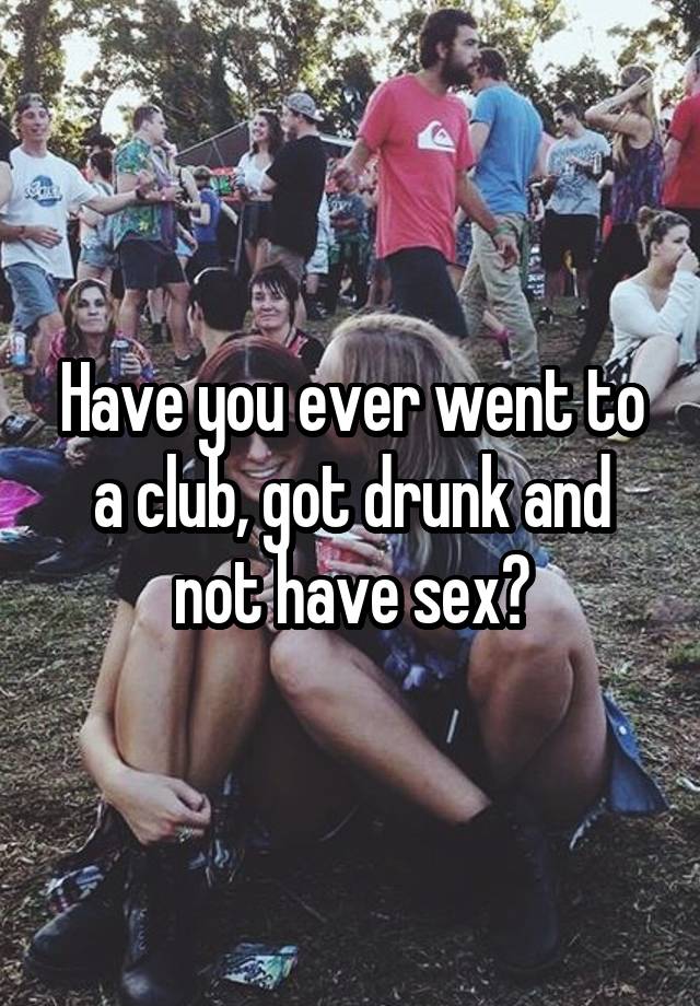 Have you ever went to a club, got drunk and not have sex?