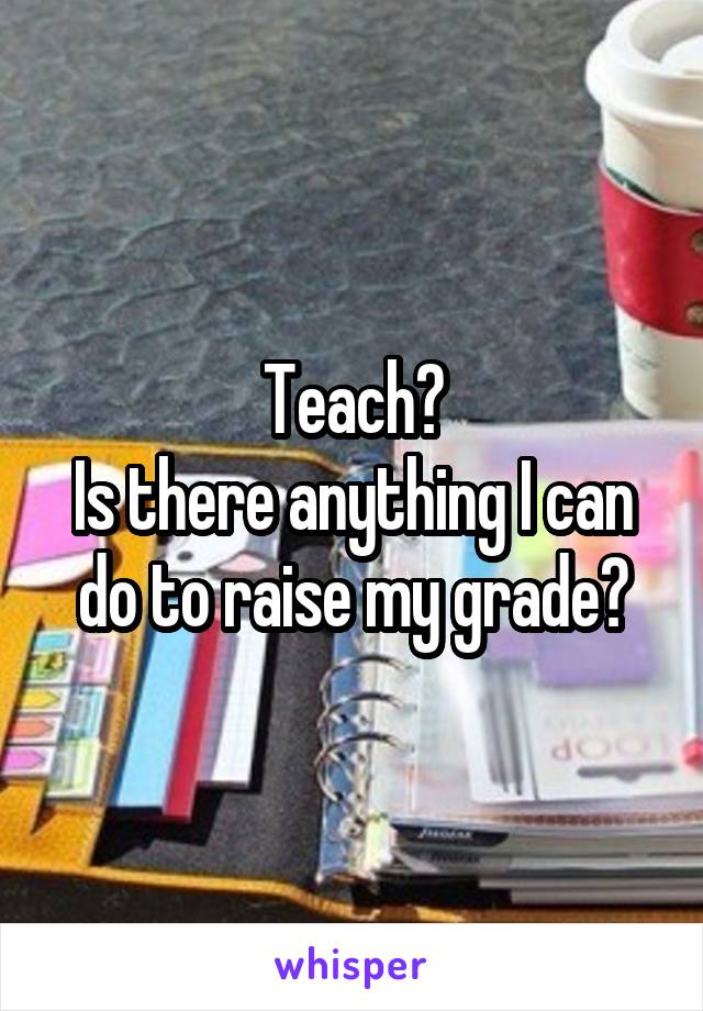 Teach?
Is there anything I can do to raise my grade?