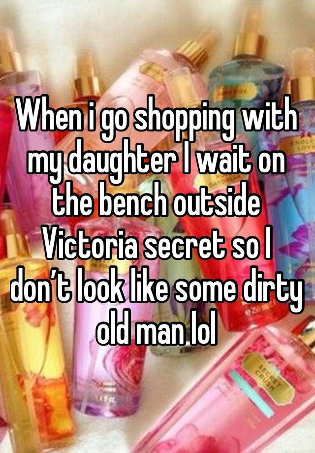 When i go shopping with my daughter I wait on the bench outside Victoria secret so I don’t look like some dirty old man lol