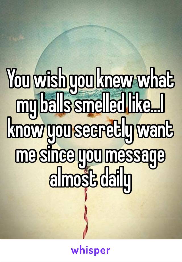 You wish you knew what my balls smelled like…I know you secretly want me since you message almost daily 