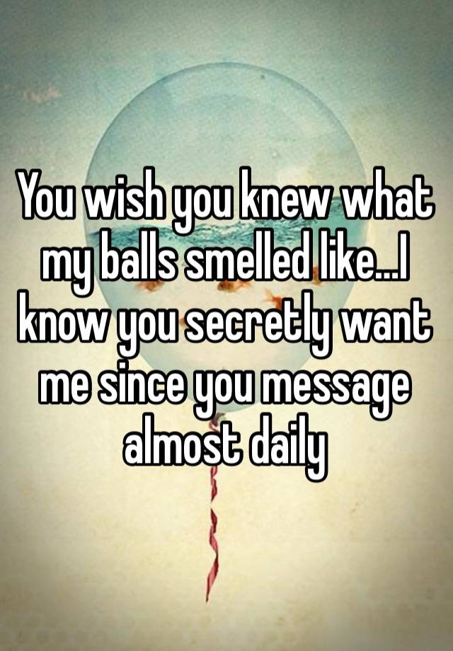 You wish you knew what my balls smelled like…I know you secretly want me since you message almost daily 