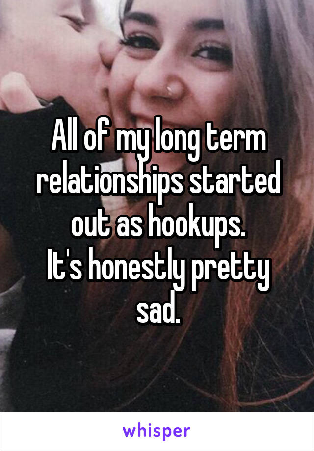 All of my long term relationships started out as hookups.
It's honestly pretty sad.