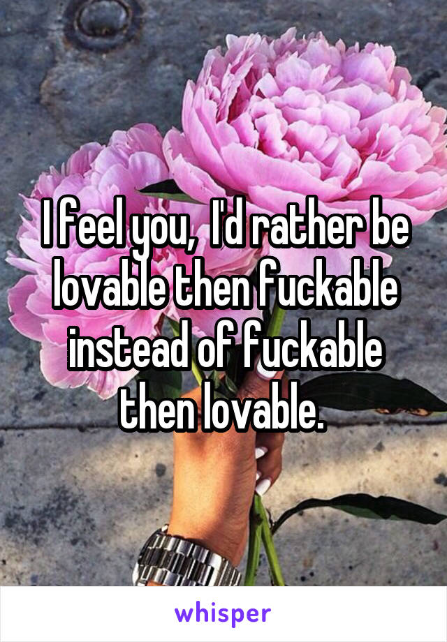 I feel you,  I'd rather be lovable then fuckable instead of fuckable then lovable. 