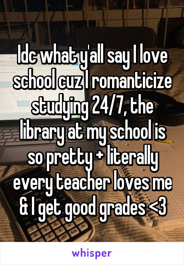 Idc what y'all say I love school cuz I romanticize studying 24/7, the library at my school is so pretty + literally every teacher loves me & I get good grades <3