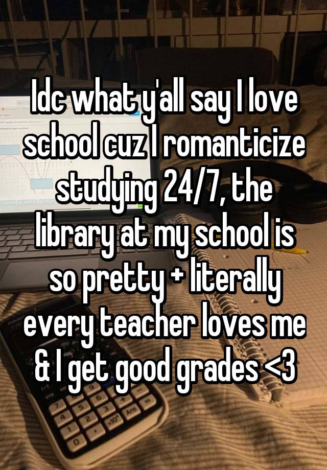 Idc what y'all say I love school cuz I romanticize studying 24/7, the library at my school is so pretty + literally every teacher loves me & I get good grades <3