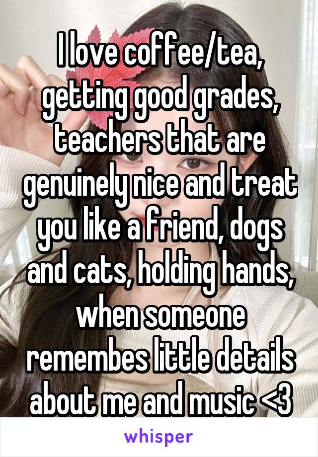 I love coffee/tea, getting good grades, teachers that are genuinely nice and treat you like a friend, dogs and cats, holding hands, when someone remembes little details about me and music <3