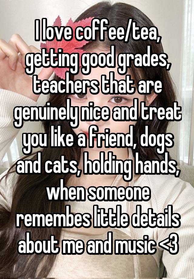 I love coffee/tea, getting good grades, teachers that are genuinely nice and treat you like a friend, dogs and cats, holding hands, when someone remembes little details about me and music <3