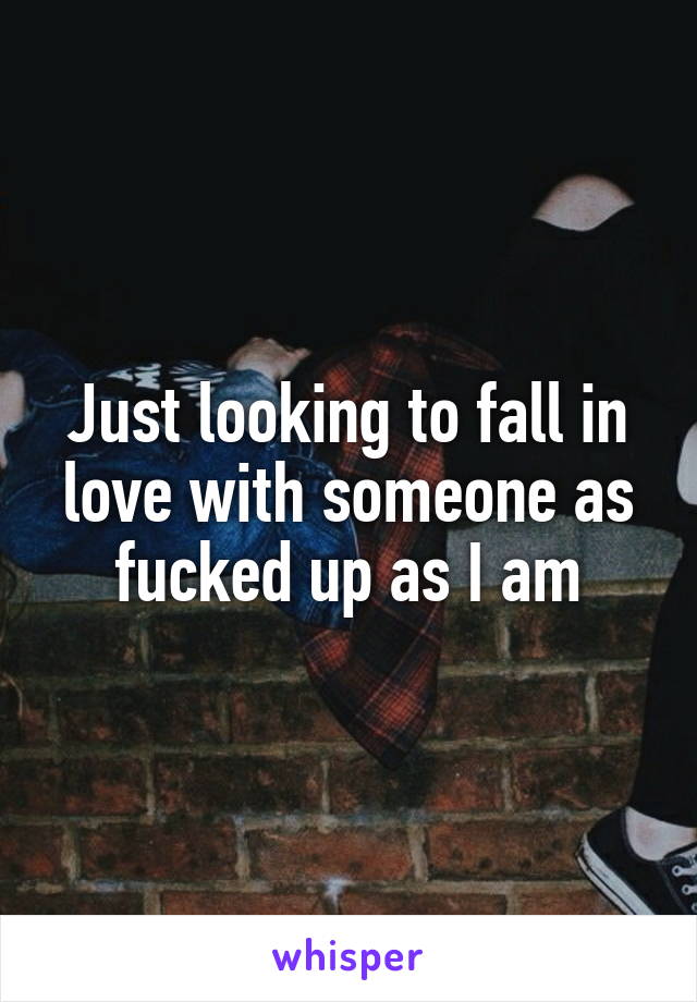 Just looking to fall in love with someone as fucked up as I am