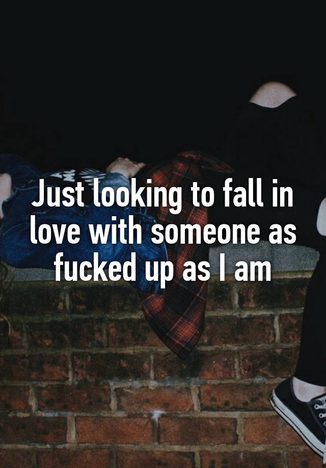 Just looking to fall in love with someone as fucked up as I am