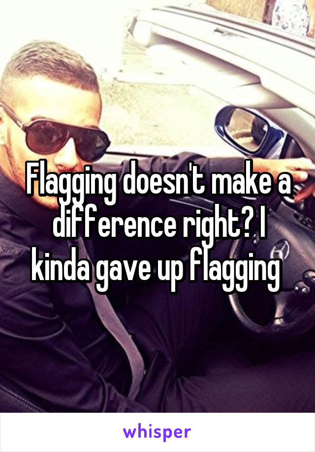 Flagging doesn't make a difference right? I kinda gave up flagging 