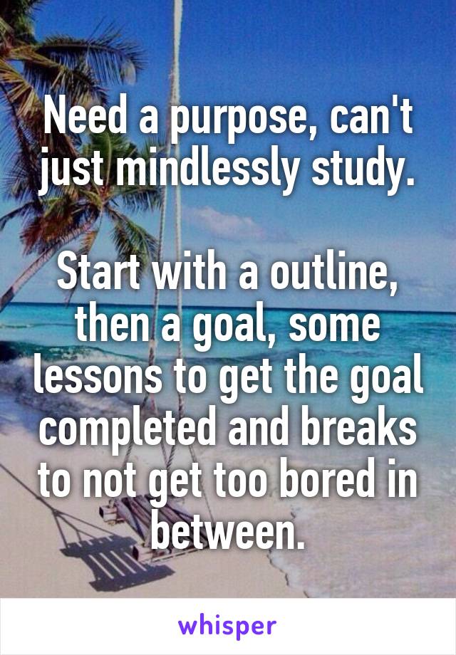 Need a purpose, can't just mindlessly study.

Start with a outline, then a goal, some lessons to get the goal completed and breaks to not get too bored in between.