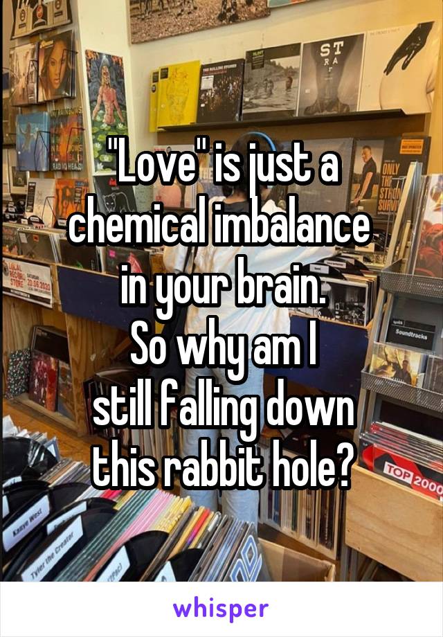 "Love" is just a
chemical imbalance 
in your brain.
So why am I
still falling down
this rabbit hole?