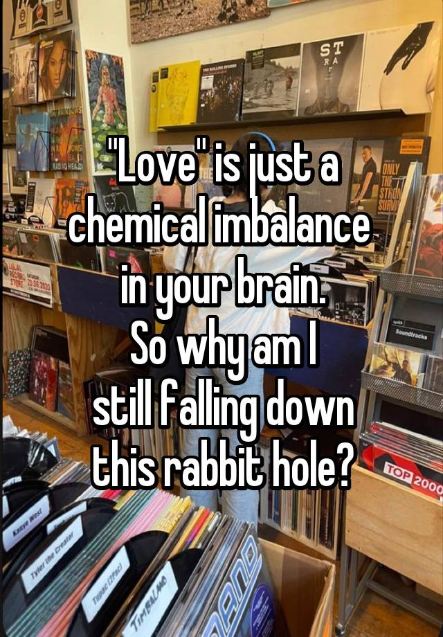 "Love" is just a
chemical imbalance 
in your brain.
So why am I
still falling down
this rabbit hole?