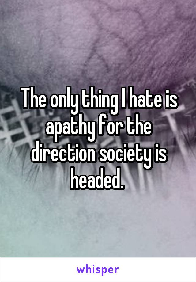 The only thing I hate is apathy for the direction society is headed. 