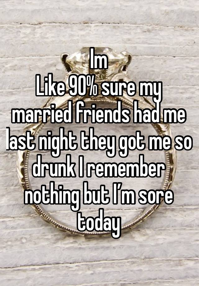 Im
Like 90% sure my married friends had me last night they got me so drunk I remember nothing but I’m sore today 