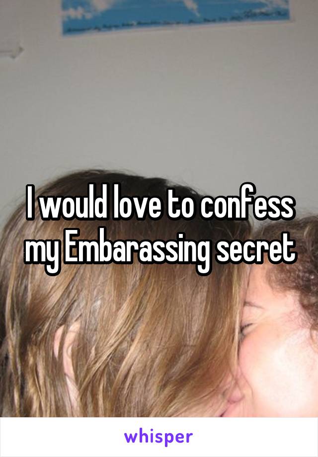 I would love to confess my Embarassing secret