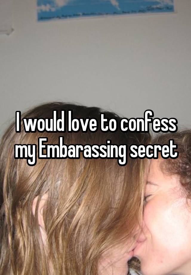 I would love to confess my Embarassing secret