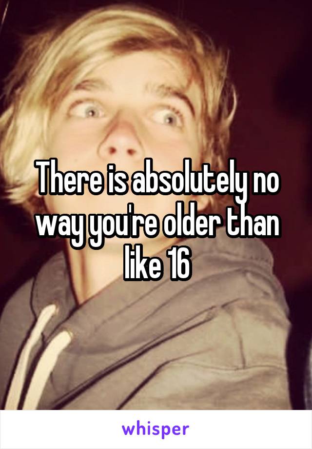 There is absolutely no way you're older than like 16