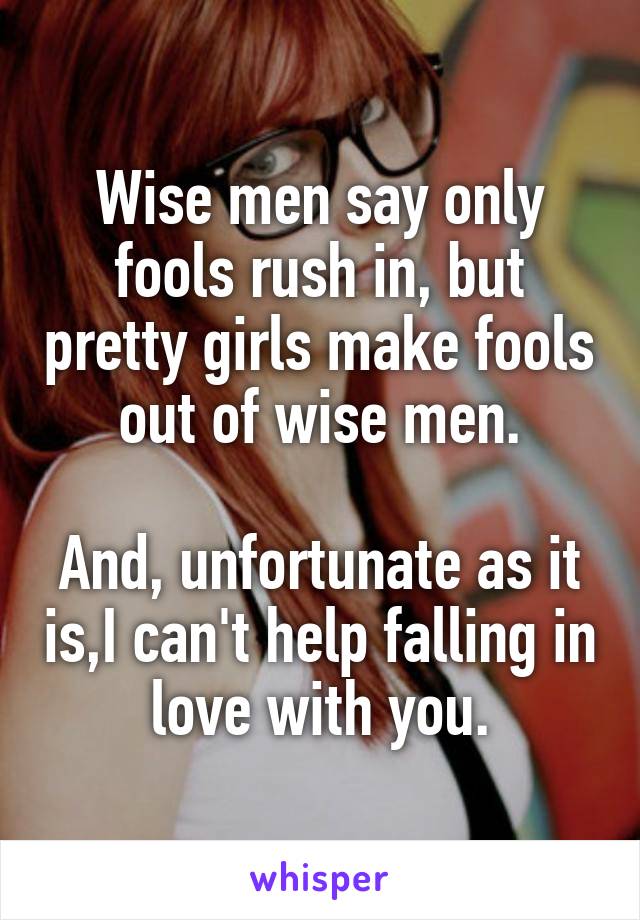 Wise men say only fools rush in, but pretty girls make fools out of wise men.

And, unfortunate as it is,I can't help falling in love with you.