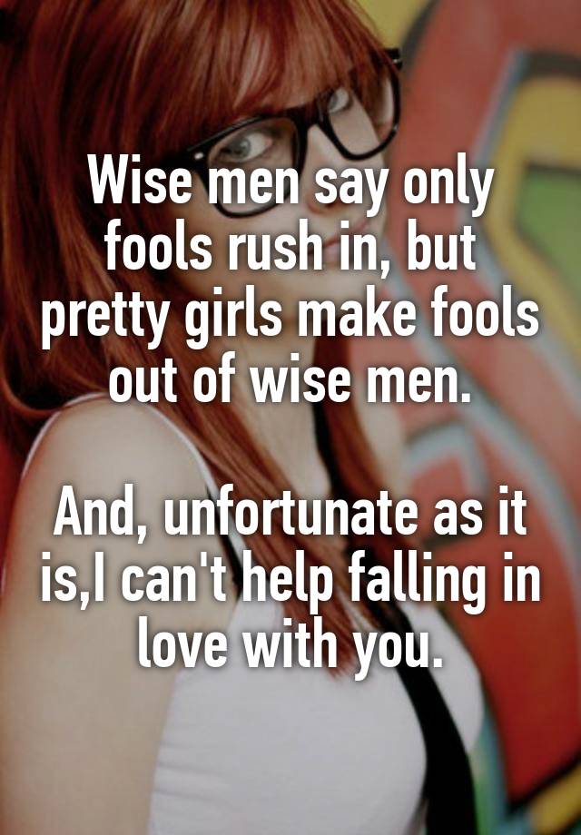 Wise men say only fools rush in, but pretty girls make fools out of wise men.

And, unfortunate as it is,I can't help falling in love with you.