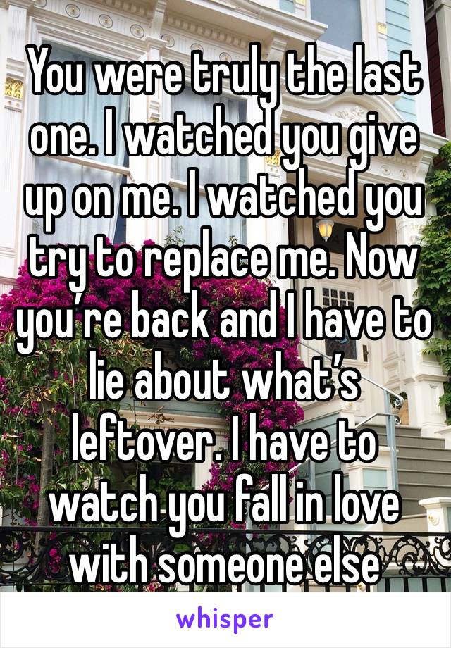 You were truly the last one. I watched you give up on me. I watched you try to replace me. Now you’re back and I have to lie about what’s leftover. I have to watch you fall in love with someone else